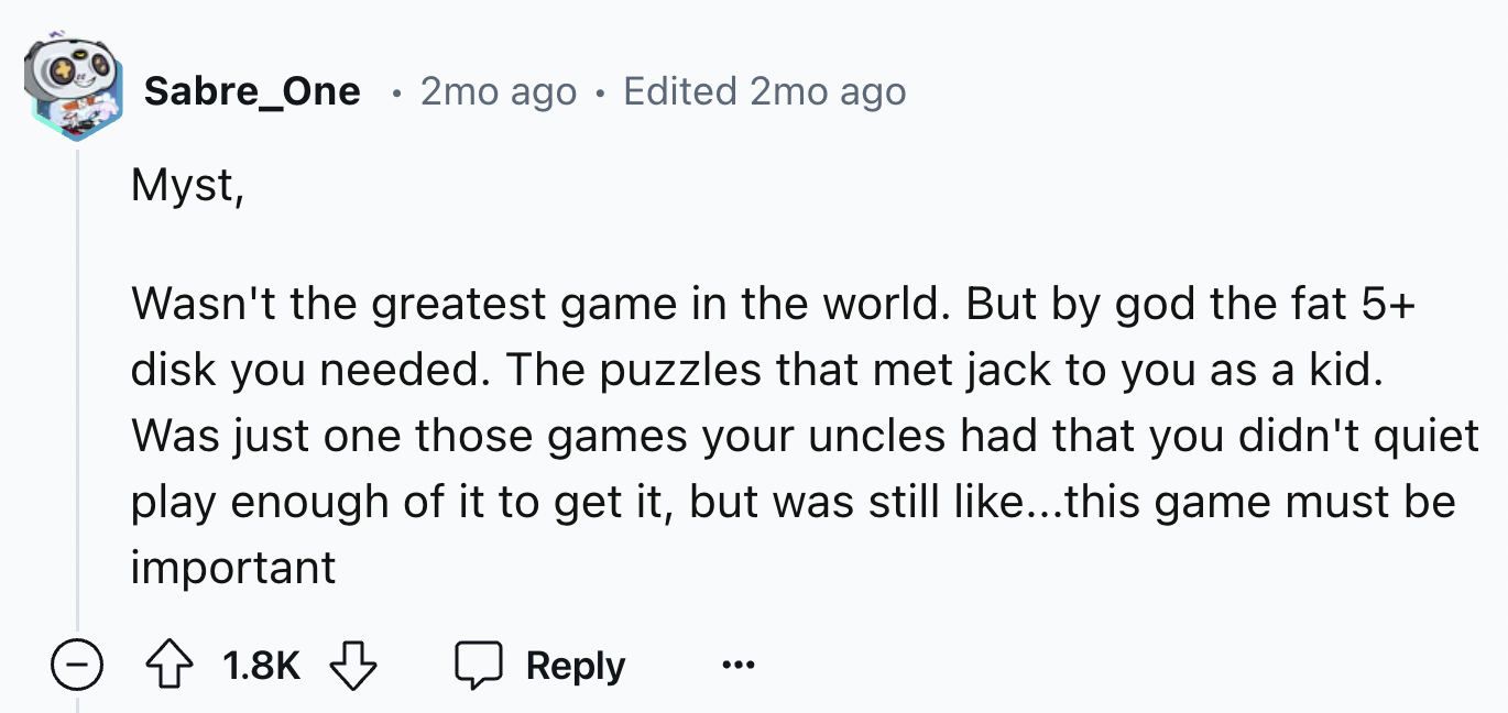 number - Sabre_One 2mo ago Edited 2mo ago Myst, Wasn't the greatest game in the world. But by god the fat 5 disk you needed. The puzzles that met jack to you as a kid. Was just one those games your uncles had that you didn't quiet play enough of it to get